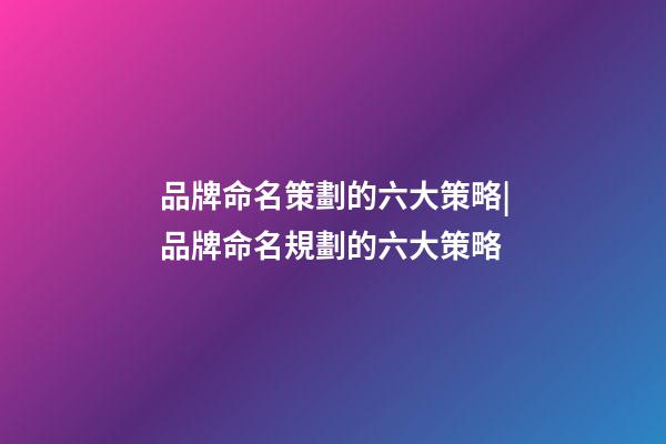 品牌命名策劃的六大策略|品牌命名規劃的六大策略-第1張-商標起名-玄機派
